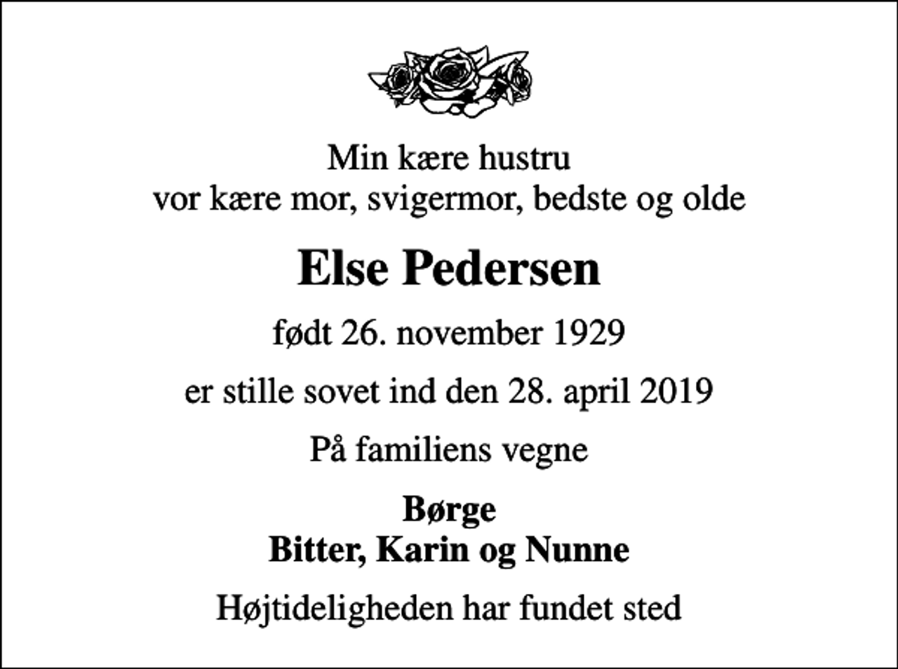 <p>Min kære hustru vor kære mor, svigermor, bedste og olde<br />Else Pedersen<br />født 26. november 1929<br />er stille sovet ind den 28. april 2019<br />På familiens vegne<br />Børge Bitter, Karin og Nunne<br />Højtideligheden har fundet sted</p>