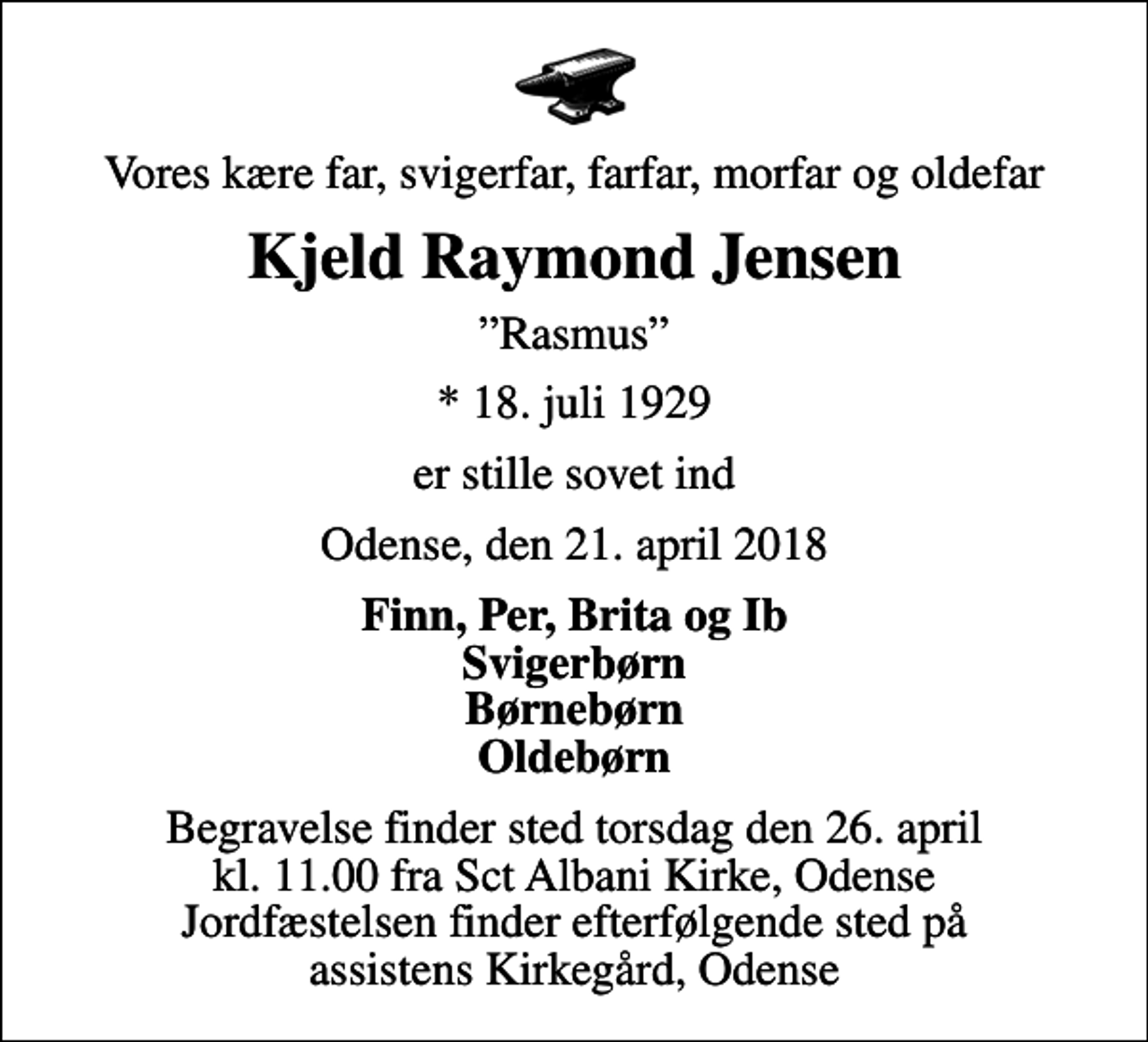 <p>Vores kære far, svigerfar, farfar, morfar og oldefar<br />Kjeld Raymond Jensen<br />Rasmus<br />* 18. juli 1929<br />er stille sovet ind<br />Odense, den 21. april 2018<br />Finn, Per, Brita og Ib Svigerbørn Børnebørn Oldebørn<br />Begravelse finder sted torsdag den 26. april kl. 11.00 fra Sct Albani Kirke, Odense Jordfæstelsen finder efterfølgende sted på assistens Kirkegård, Odense</p>