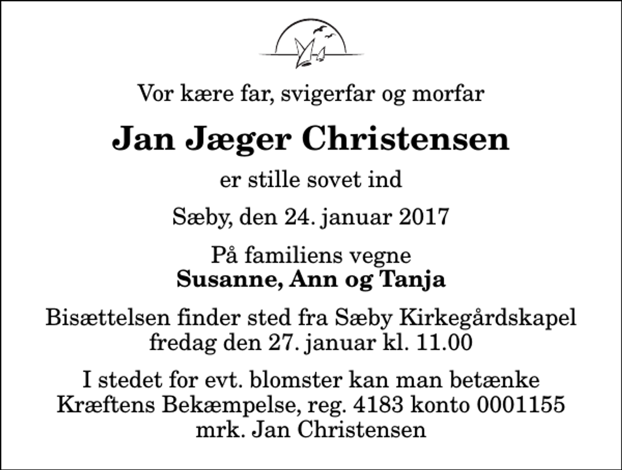 <p>Vor kære far, svigerfar og morfar<br />Jan Jæger Christensen<br />er stille sovet ind<br />Sæby, den 24. januar 2017<br />På familiens vegne<br />Susanne, Ann og Tanja<br />Bisættelsen finder sted fra Sæby Kirkegårdskapel fredag den 27. januar kl. 11.00<br />I stedet for evt. blomster kan man betænke<br />Kræftens Bekæmpelse reg.4183konto0001155mrk. Jan<br />Christensen</p>