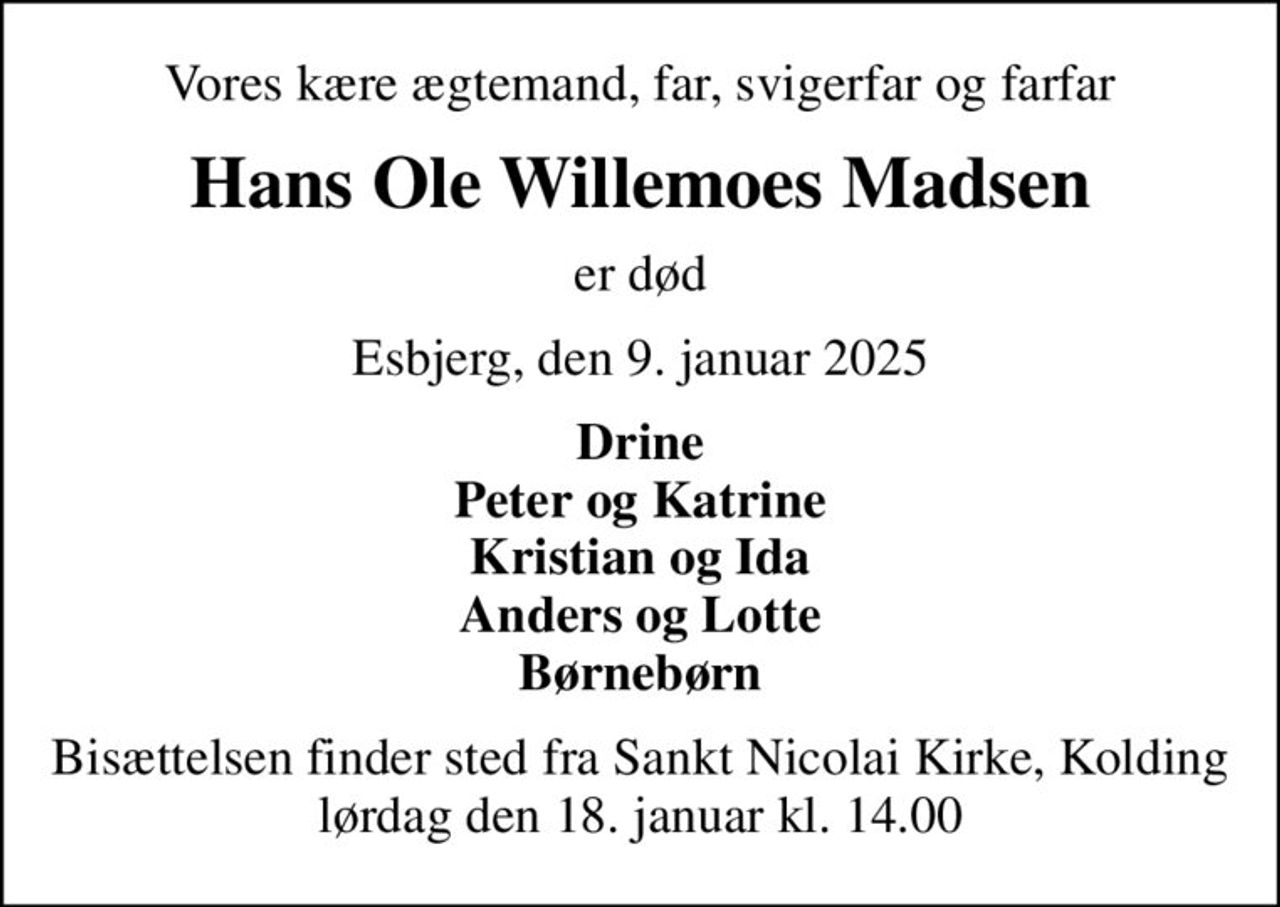Vores kære ægtemand, far, svigerfar og farfar
Hans Ole Willemoes Madsen
er død
Esbjerg, den 9. januar 2025
Drine Peter og Katrine Kristian og Ida Anders og Lotte Børnebørn
Bisættelsen finder sted fra Sankt Nicolai Kirke, Kolding  lørdag den 18. januar kl. 14.00