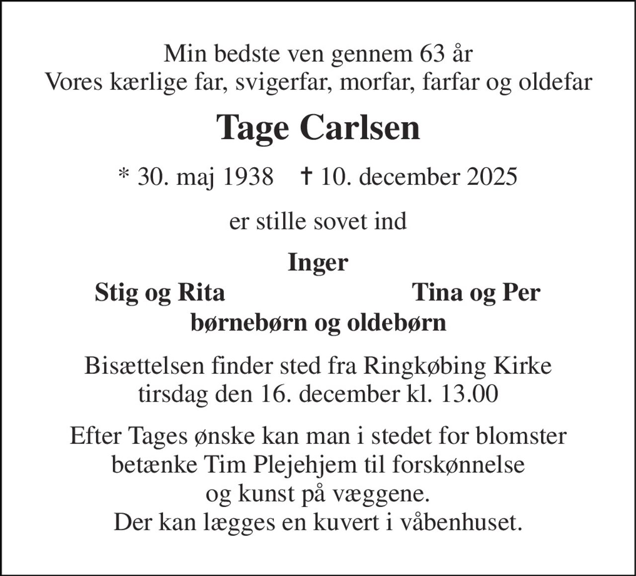 Min bedste ven gennem 63 år Vores kærlige far, svigerfar, morfar, farfar og oldefar 
Tage Carlsen 
* 30. maj 1938    ✝ 10. december 2025 
er stille sovet ind 
Inger 
Stig og Rita 
Tina og Per 
børnebørn og oldebørn 
Bisættelsen finder sted fra Ringkøbing Kirke tirsdag den 16. december kl. 13.00 
Efter Tages ønske kan man i stedet for blomster betænke Tim Plejehjem til forskønnelse og kunst på væggene. Der kan lægges en kuvert i våbenhuset.