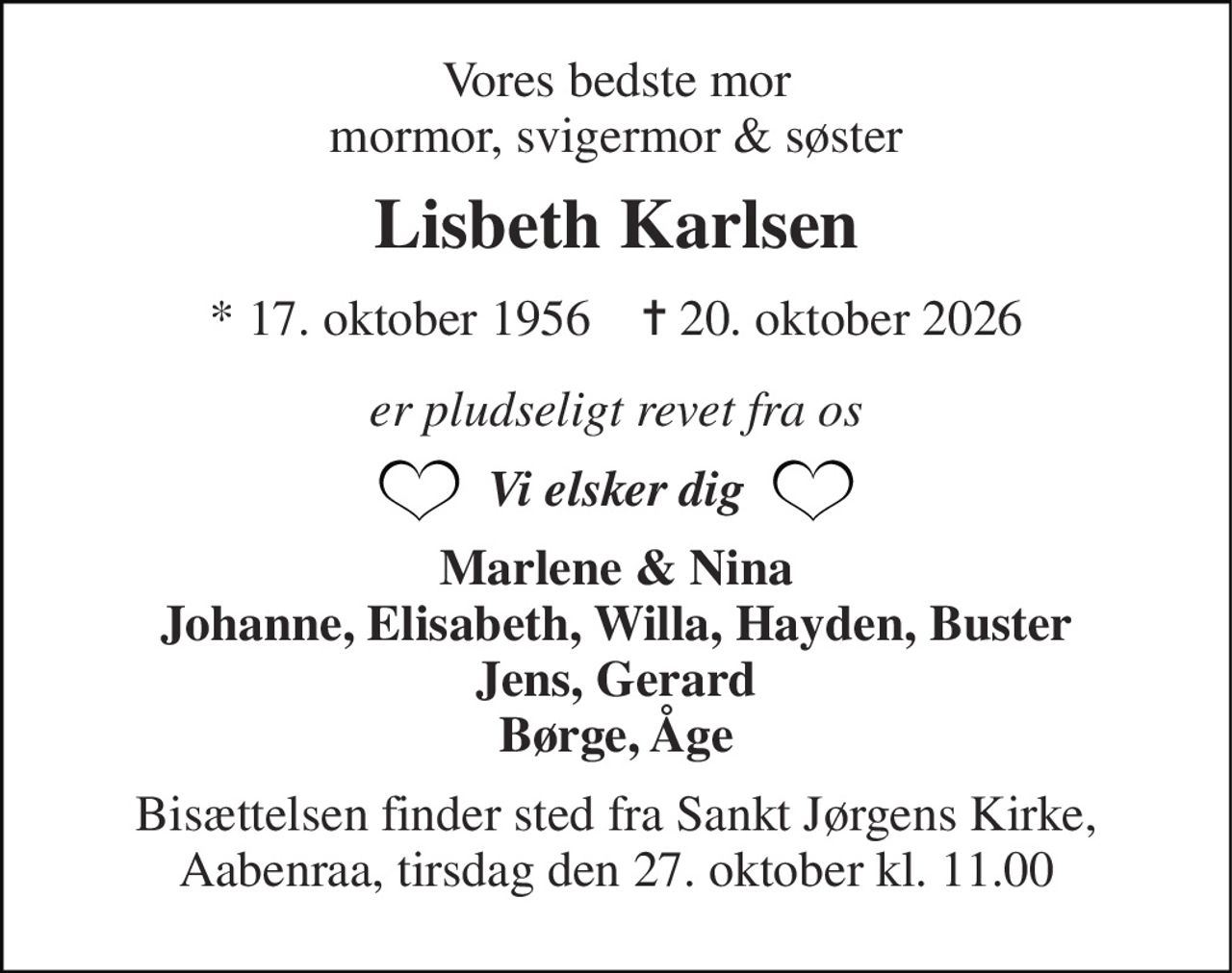 Vores bedste mor mormor, svigermor & søster 
Lisbeth Karlsen 
*​​ 17. oktober 1956​​    ✝​​ 20. oktober 2026 
er pludseligt revet fra os 
Vi elsker dig 
Marlene & Nina Johanne, Elisabeth, Willa, Hayden, Buster Jens, Gerard Børge, Åge 
Bisættelsen finder sted fra Sankt Jørgens Kirke, Aabenraa, tirsdag den 27. oktober kl. 11.00
