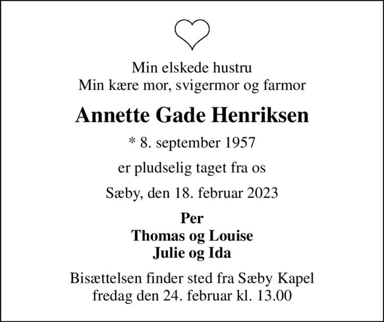 Min elskede hustru Min kære mor, svigermor og farmor
Annette Gade Henriksen
* 8. september 1957
er pludselig taget fra os
Sæby, den 18. februar 2023
Per Thomas og Louise Julie og Ida
Bisættelsen finder sted fra Sæby Kapel  fredag den 24. februar kl. 13.00