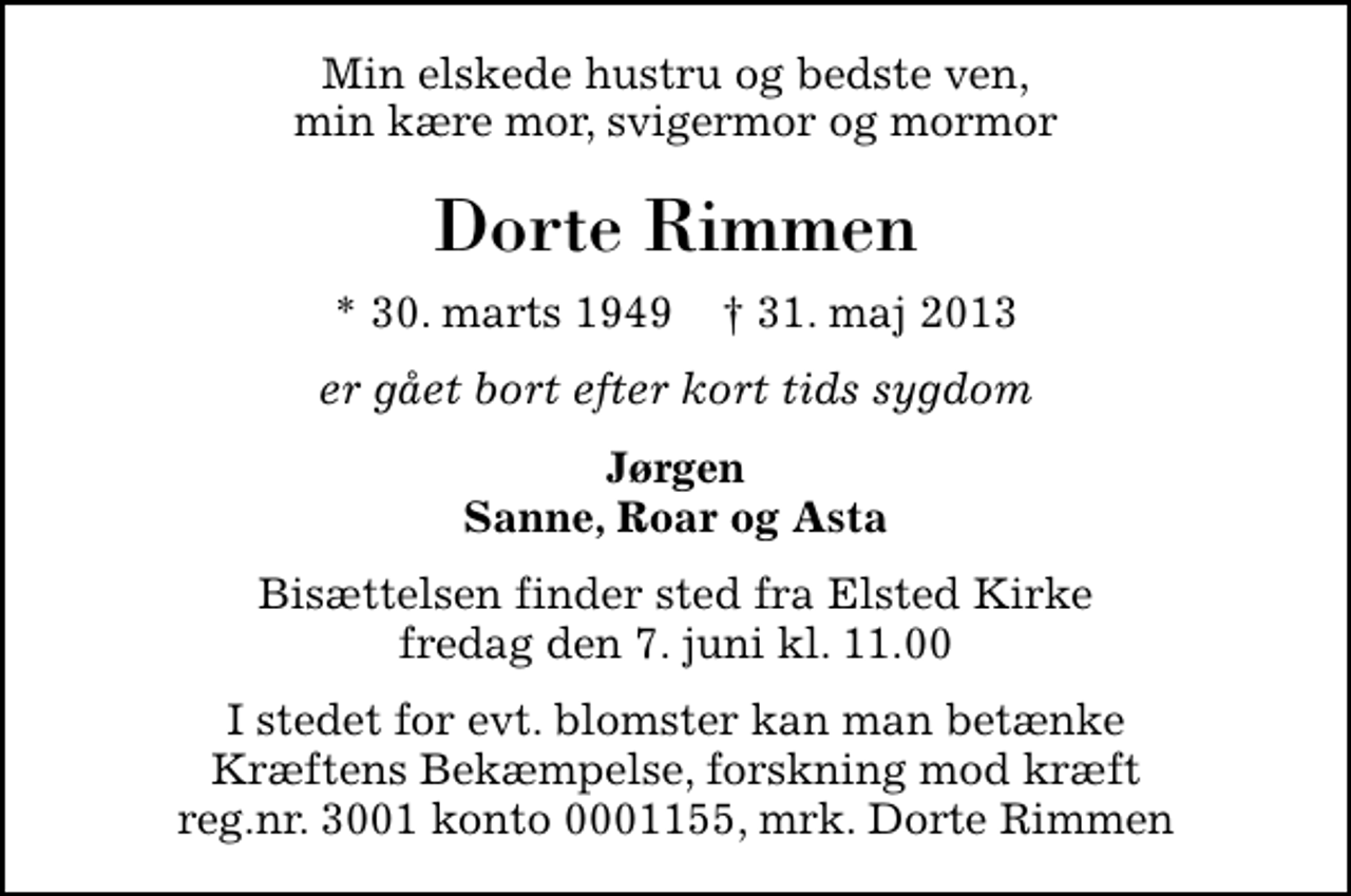<p>Min elskede hustru og bedste ven, min kære mor, svigermor og mormor<br />Dorte Rimmen<br />* 30. marts 1949 ✝ 31. maj 2013<br />er gået bort efter kort tids sygdom<br />Jørgen Sanne, Roar og Asta<br />Bisættelsen finder sted fra Elsted Kirke fredag den 7. juni kl. 11.00<br />I stedet for evt. blomster kan man betænke Kræftens Bekæmpelse, forskning mod kræft reg.nr. 3001 konto 0001155, mrk. Dorte Rimmen</p>