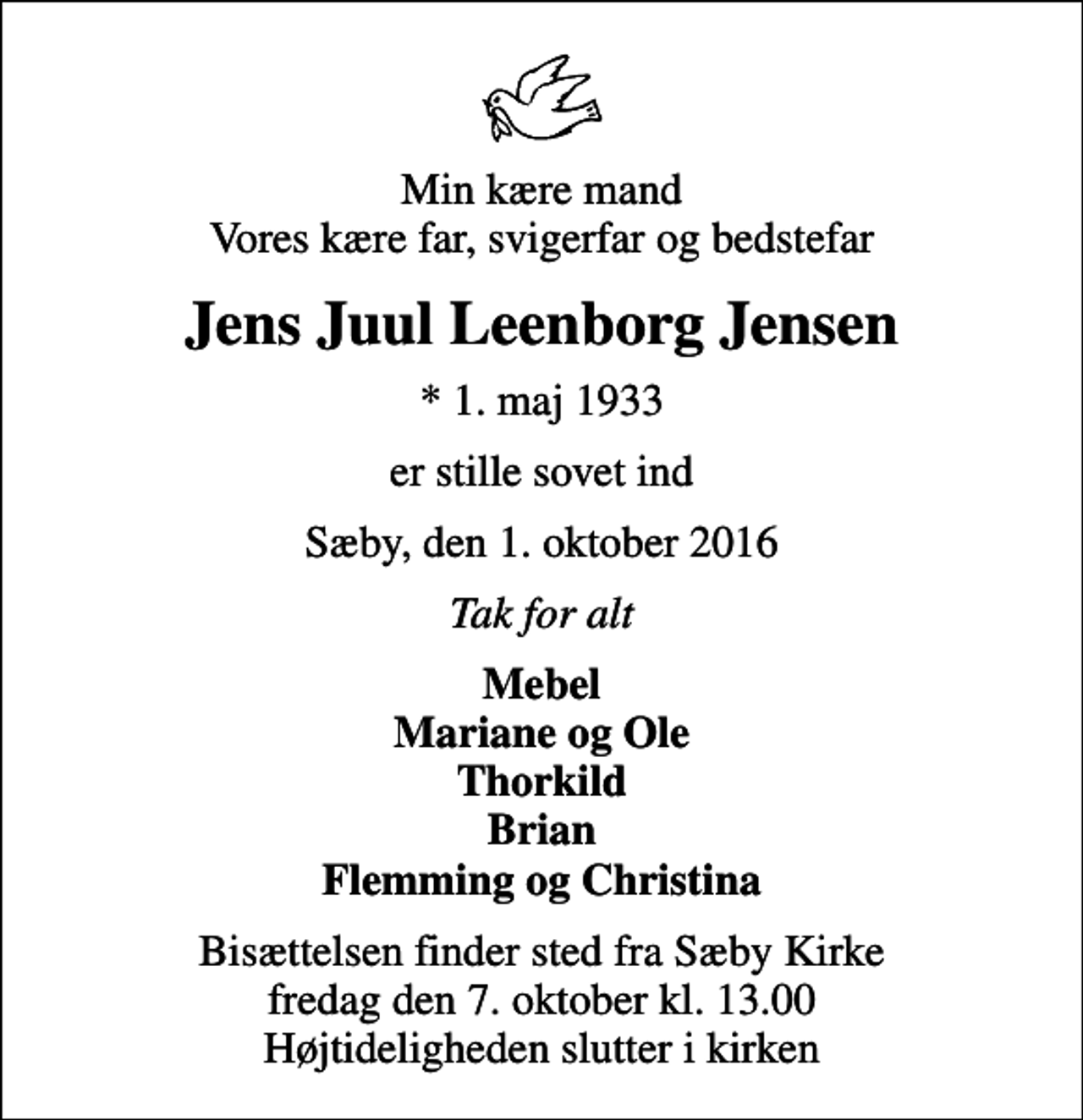 <p>Min kære mand Vores kære far, svigerfar og bedstefar<br />Jens Juul Leenborg Jensen<br />* 1. maj 1933<br />er stille sovet ind<br />Sæby, den 1. oktober 2016<br />Tak for alt<br />Mebel Mariane og Ole Thorkild Brian Flemming og Christina<br />Bisættelsen finder sted fra Sæby Kirke fredag den 7. oktober kl. 13.00 Højtideligheden slutter i kirken</p>