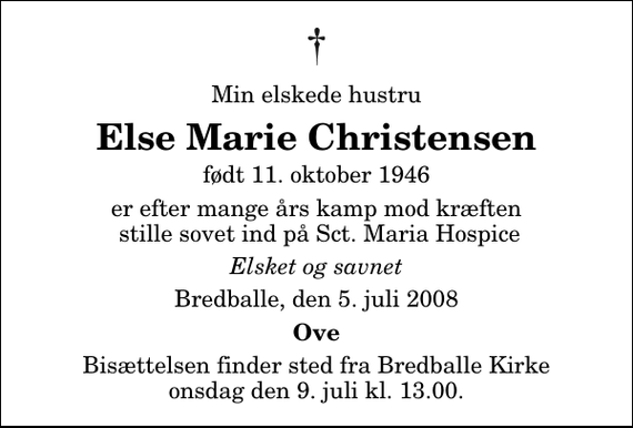 <p>Min elskede hustru<br />Else Marie Christensen<br />født 11. oktober 1946<br />er efter mange års kamp mod kræften stille sovet ind på Sct. Maria Hospice<br />Elsket og savnet<br />Bredballe, den 5. juli 2008<br />Ove<br />Bisættelsen finder sted fra Bredballe Kirke onsdag den 9. juli kl. 13.00</p>