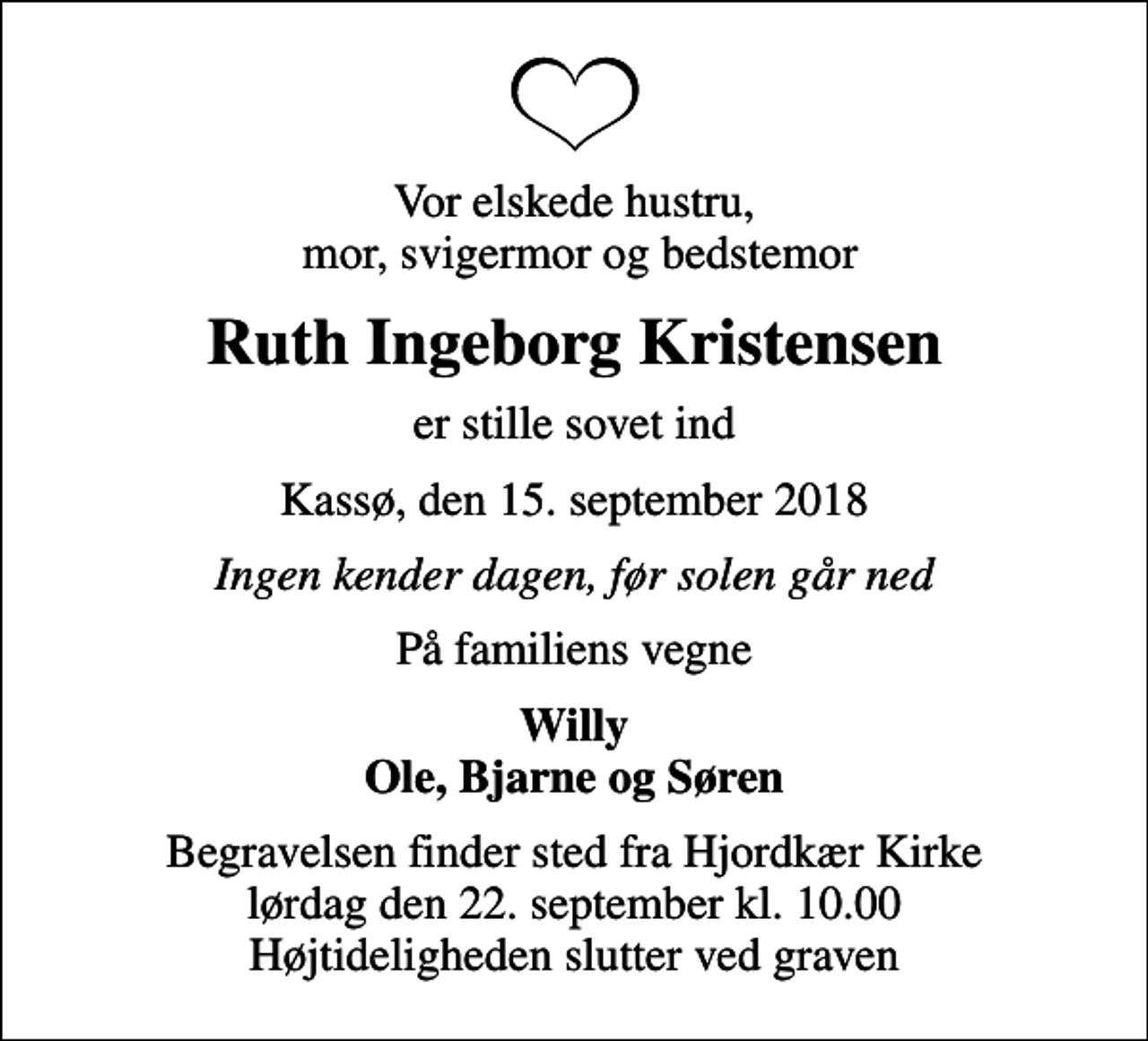 <p>Vor elskede hustru, mor, svigermor og bedstemor<br />Ruth Ingeborg Kristensen<br />er stille sovet ind<br />Kassø, den 15. september 2018<br />Ingen kender dagen, før solen går ned<br />På familiens vegne<br />Willy Ole, Bjarne og Søren<br />Begravelsen finder sted fra Hjordkær Kirke lørdag den 22. september kl. 10.00 Højtideligheden slutter ved graven</p>