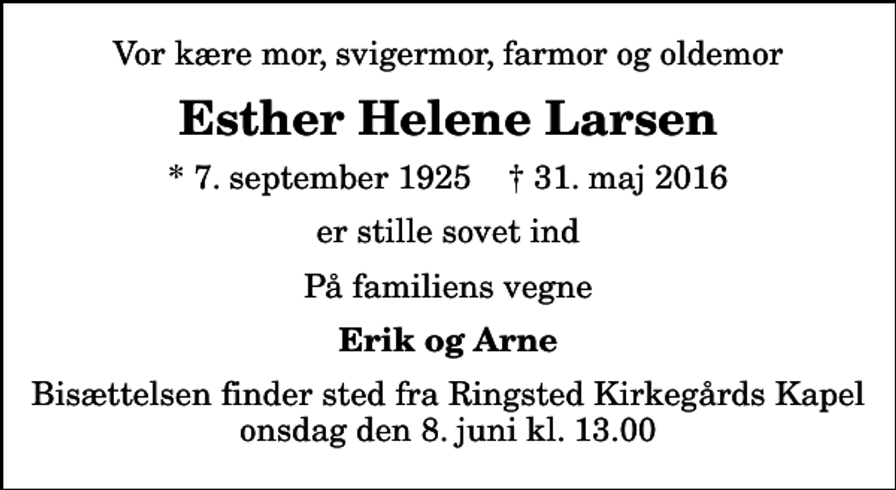 <p>Vor kære mor, svigermor, farmor og oldemor<br />Esther Helene Larsen<br />* 7. september 1925 ✝ 31. maj 2016<br />er stille sovet ind<br />På familiens vegne<br />Erik og Arne<br />Bisættelsen finder sted fra Ringsted Kirkegårds Kapel onsdag den 8. juni kl. 13.00</p>