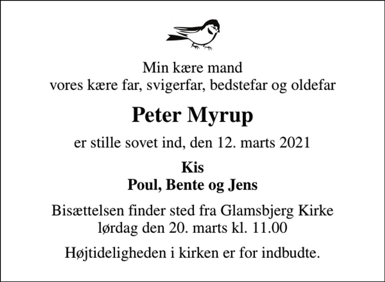 <p>Min kære mand vores kære far, svigerfar, bedstefar og oldefar<br />Peter Myrup<br />er stille sovet ind, den 12. marts 2021<br />Kis Poul, Bente og Jens<br />Bisættelsen finder sted fra Glamsbjerg Kirke lørdag den 20. marts kl. 11.00<br />Højtideligheden i kirken er for indbudte.</p>