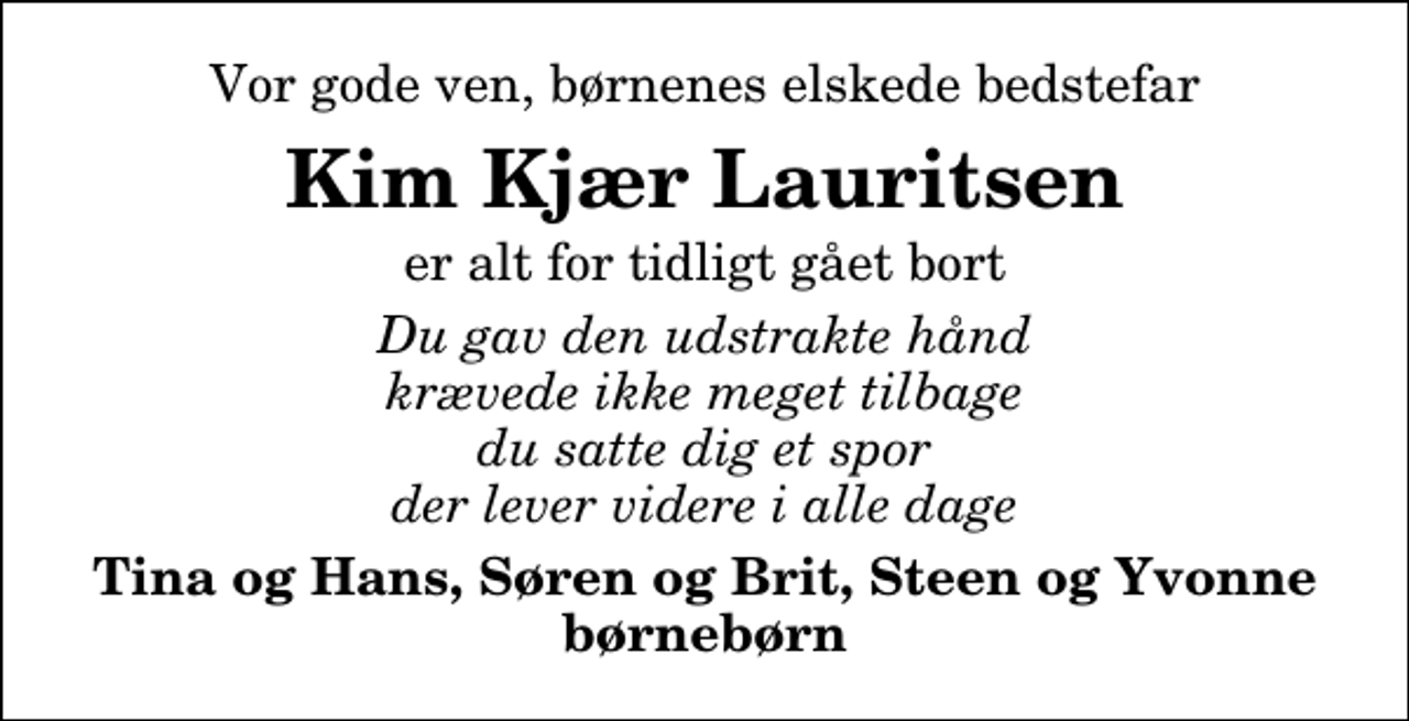 <p>Vor gode ven, børnenes elskede bedstefar<br />Kim Kjær Lauritsen<br />er alt for tidligt gået bort<br />Du gav den udstrakte hånd krævede ikke meget tilbage du satte dig et spor der lever videre i alle dage<br />Tina og Hans, Søren og Brit, Steen og Yvonne børnebørn</p>