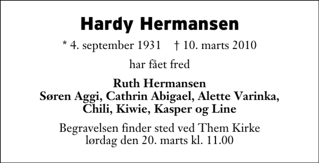<p>Hardy Hermansen<br />* 4. september 1931 ✝ 10. marts 2010<br />har fået fred<br />Ruth Hermansen Søren Aggi, Cathrin Abigael, Alette Varinka, Chili, Kiwie, Kasper og Line<br />Begravelsen finder sted ved Them Kirke lørdag den 20. marts kl. 11.00</p>