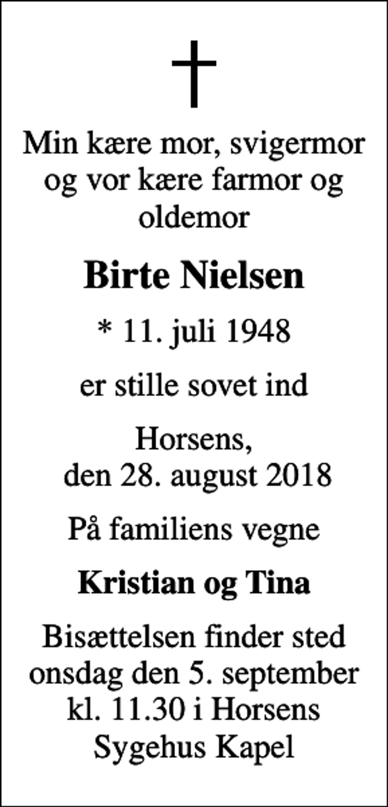<p>Min kære mor, svigermor og vor kære farmor og oldemor<br />Birte Nielsen<br />* 11. juli 1948<br />er stille sovet ind<br />Horsens, den 28. august 2018<br />På familiens vegne<br />Kristian og Tina<br />Bisættelsen finder sted onsdag den 5. september kl. 11.30 i Horsens Sygehus Kapel</p>