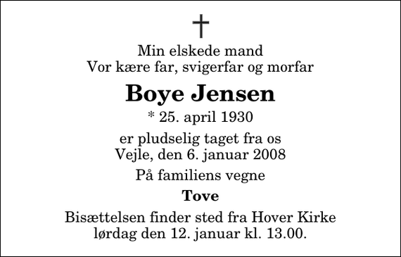 <p>Min elskede mand Vor kære far, svigerfar og morfar<br />Boye Jensen<br />* 25. april 1930<br />er pludselig taget fra os Vejle, den 6. januar 2008<br />På familiens vegne<br />Tove<br />Bisættelsen finder sted fra Hover Kirke lørdag den 12. januar kl. 13.00</p>