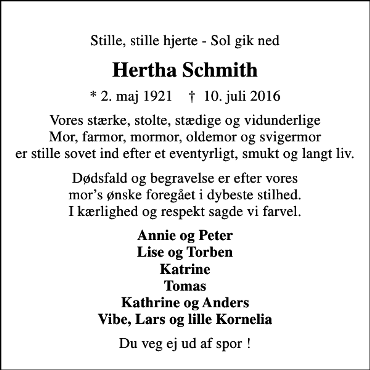 <p>Stille, stille hjerte - Sol gik ned<br />Hertha Schmith<br />* 2. maj 1921 ✝ 10. juli 2016<br />Vores stærke, stolte, stædige og vidunderlige Mor, farmor, mormor, oldemor og svigermor er stille sovet ind efter et eventyrligt, smukt og langt liv.<br />Dødsfald og begravelse er efter vores mors ønske foregået i dybeste stilhed. I kærlighed og respekt sagde vi farvel.<br />Annie og Peter Lise og Torben Katrine Tomas Kathrine og Anders Vibe, Lars og lille Kornelia<br />Du veg ej ud af spor !</p>