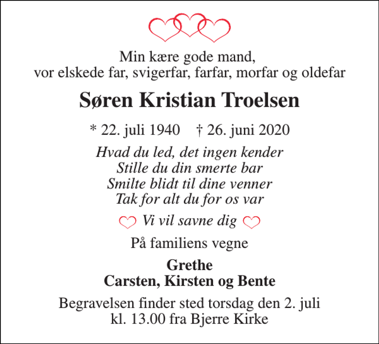<p>Min kære gode mand, vor elskede far, svigerfar, farfar, morfar og oldefar<br />Søren Kristian Troelsen<br />*​ 22. juli 1940​ †​ 26. juni 2020<br />Hvad du led, det ingen kender Stille du din smerte bar Smilte blidt til dine venner Tak for alt du for os var<br />Vi vil savne dig<br />På familiens vegne<br />Grethe Carsten, Kirsten og Bente<br />Begravelsen​ finder sted torsdag den 2. juli​ kl. 13.00 fra Bjerre Kirke</p>