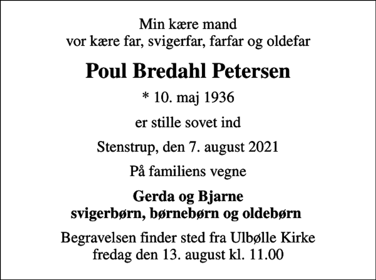 <p>Min kære mand vor kære far, svigerfar, farfar og oldefar<br />Poul Bredahl Petersen<br />* 10. maj 1936<br />er stille sovet ind<br />Stenstrup, den 7. august 2021<br />På familiens vegne<br />Gerda og Bjarne svigerbørn, børnebørn og oldebørn<br />Begravelsen finder sted fra Ulbølle Kirke fredag den 13. august kl. 11.00</p>