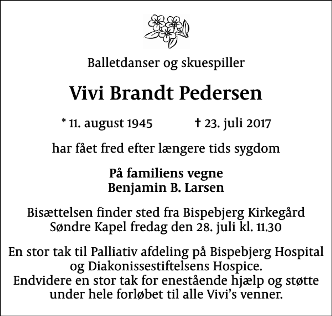 <p>Balletdanser og skuespiller<br />Vivi Brandt Pedersen<br />* 11. august 1945 ✝ 23. juli 2017<br />har fået fred efter længere tids sygdom<br />På familiens vegne Benjamin B. Larsen<br />Bisættelsen finder sted fra Bispebjerg Kirkegård Søndre Kapel fredag den 28. juli kl. 11.30<br />En stor tak til Palliativ afdeling på Bispebjerg Hospital og Diakonissestiftelsens Hospice. Endvidere en stor tak for enestående hjælp og støtte under hele forløbet til alle Vivis venner.</p>