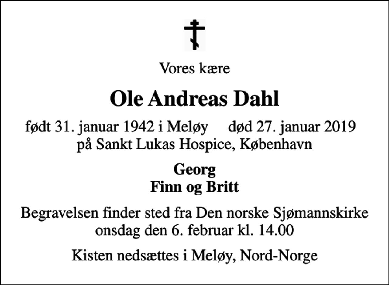 <p>Vores kære<br />Ole Andreas Dahl<br />født 31. januar 1942 i Meløy død 27. januar 2019 på Sankt Lukas Hospice, København<br />Georg Finn og Britt<br />Begravelsen finder sted fra Den norske Sjømannskirke onsdag den 6. februar kl. 14.00<br />Kisten nedsættes i Meløy, Nord-Norge</p>