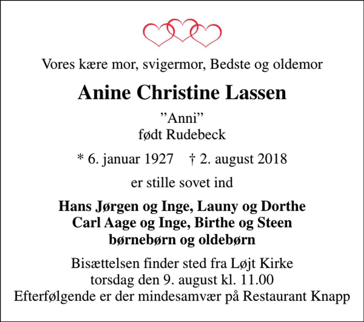 <p>Vores kære mor, svigermor, Bedste og oldemor<br />Anine Christine Lassen<br />Anni født Rudebeck<br />* 6. januar 1927 ✝ 2. august 2018<br />er stille sovet ind<br />Hans Jørgen og Inge, Launy og Dorthe Carl Aage og Inge, Birthe og Steen børnebørn og oldebørn<br />Bisættelsen finder sted fra Løjt Kirke torsdag den 9. august kl. 11.00 Efterfølgende er der mindesamvær på Restaurant Knapp</p>