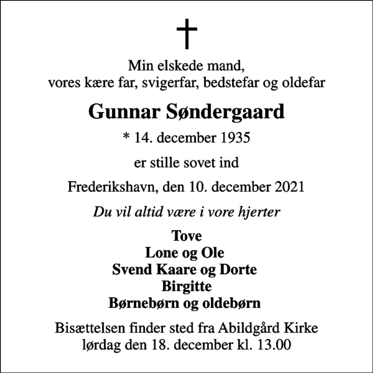 <p>Min elskede mand, vores kære far, svigerfar, bedstefar og oldefar<br />Gunnar Søndergaard<br />* 14. december 1935<br />er stille sovet ind<br />Frederikshavn, den 10. december 2021<br />Du vil altid være i vore hjerter<br />Tove Lone og Ole Svend Kaare og Dorte Birgitte Børnebørn og oldebørn<br />Bisættelsen finder sted fra Abildgård Kirke lørdag den 18. december kl. 13.00</p>