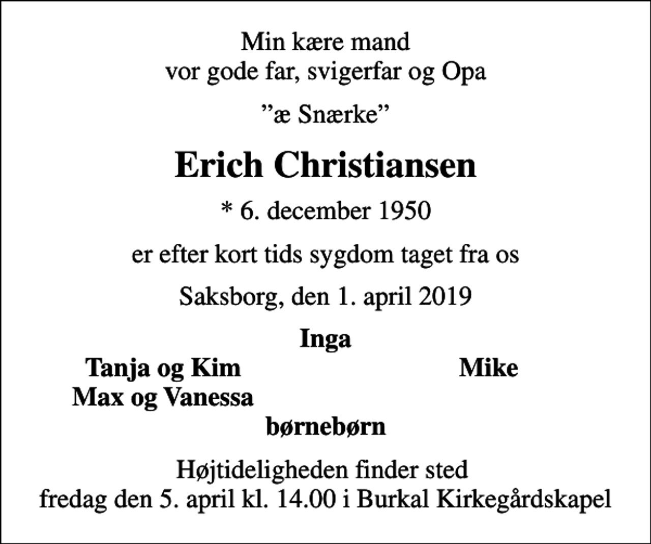 <p>Min kære mand vor gode far, svigerfar og Opa<br />æ Snærke<br />Erich Christiansen<br />* 6. december 1950<br />er efter kort tids sygdom taget fra os<br />Saksborg, den 1. april 2019<br />Inga<br />Tanja og Kim<br />Mike<br />Max og Vanessa<br />Højtideligheden finder sted fredag den 5. april kl. 14.00 i Burkal Kirkegårdskapel</p>