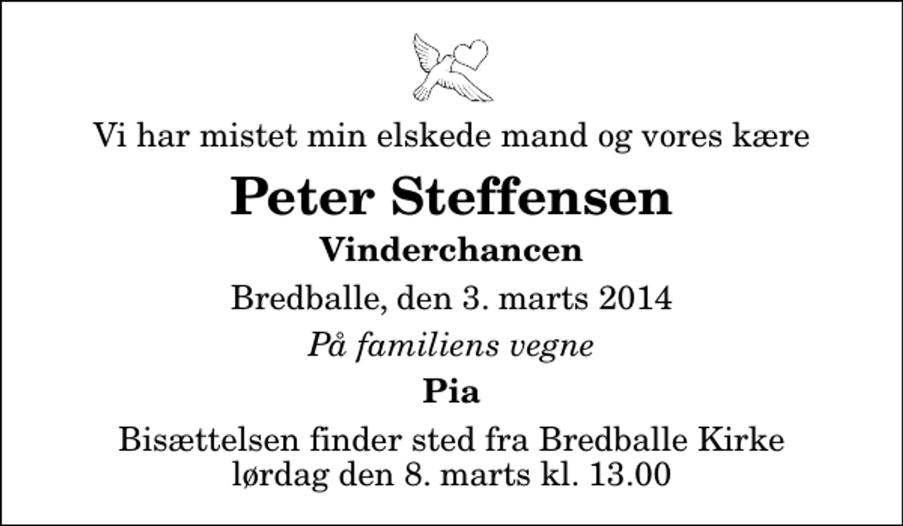 <p>Vi har mistet min elskede mand og vores kære<br />Peter Steffensen<br />Vinderchancen<br />Bredballe, den 3. marts 2014<br />På familiens vegne<br />Pia<br />Bisættelsen finder sted fra Bredballe Kirke lørdag den 8. marts kl. 13.00</p>