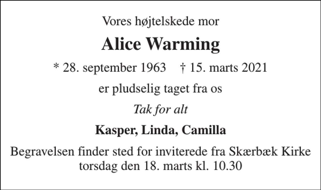 <p>Vores højtelskede mor<br />Alice Warming<br />*​ 28. september 1963​ †​ 15. marts 2021<br />er pludselig taget fra os<br />Tak for alt<br />Kasper, Linda, Camilla<br />Begravelsen finder sted for inviterede fra Skærbæk Kirke torsdag den 18. marts kl. 10.30</p>