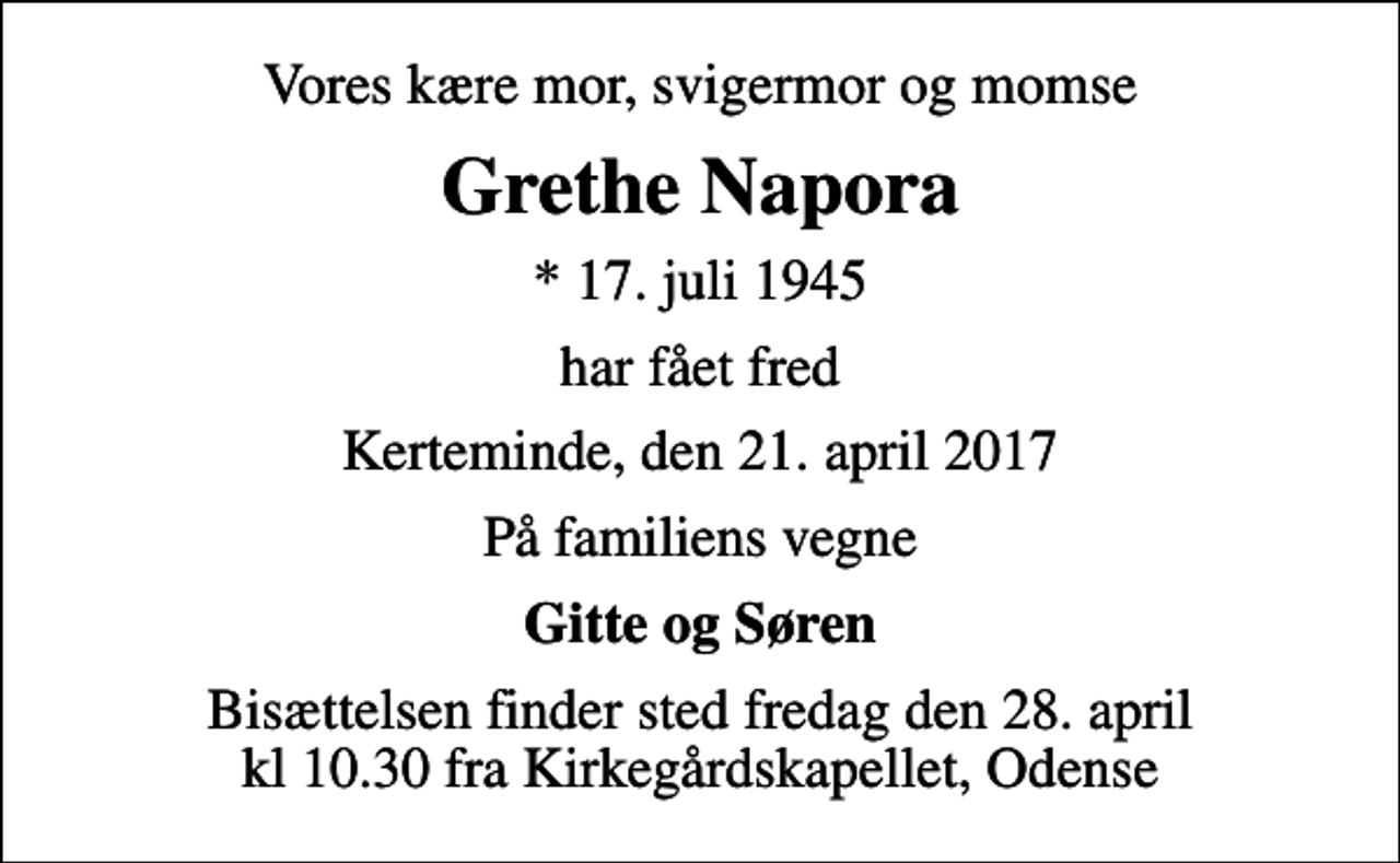 <p>Vores kære mor, svigermor og momse<br />Grethe Napora<br />* 17. juli 1945<br />har fået fred<br />Kerteminde, den 21. april 2017<br />På familiens vegne<br />Gitte og Søren<br />Bisættelsen finder sted fredag den 28. april kl 10.30 fra Kirkegårdskapellet, Odense</p>