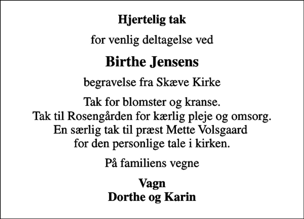 <p>Hjertelig tak<br />for venlig deltagelse ved<br />Birthe Jensens<br />begravelse fra Skæve Kirke<br />Tak for blomster og kranse. Tak til Rosengården for kærlig pleje og omsorg. En særlig tak til præst Mette Volsgaard for den personlige tale i kirken.<br />På familiens vegne<br />Vagn Dorthe og Karin</p>