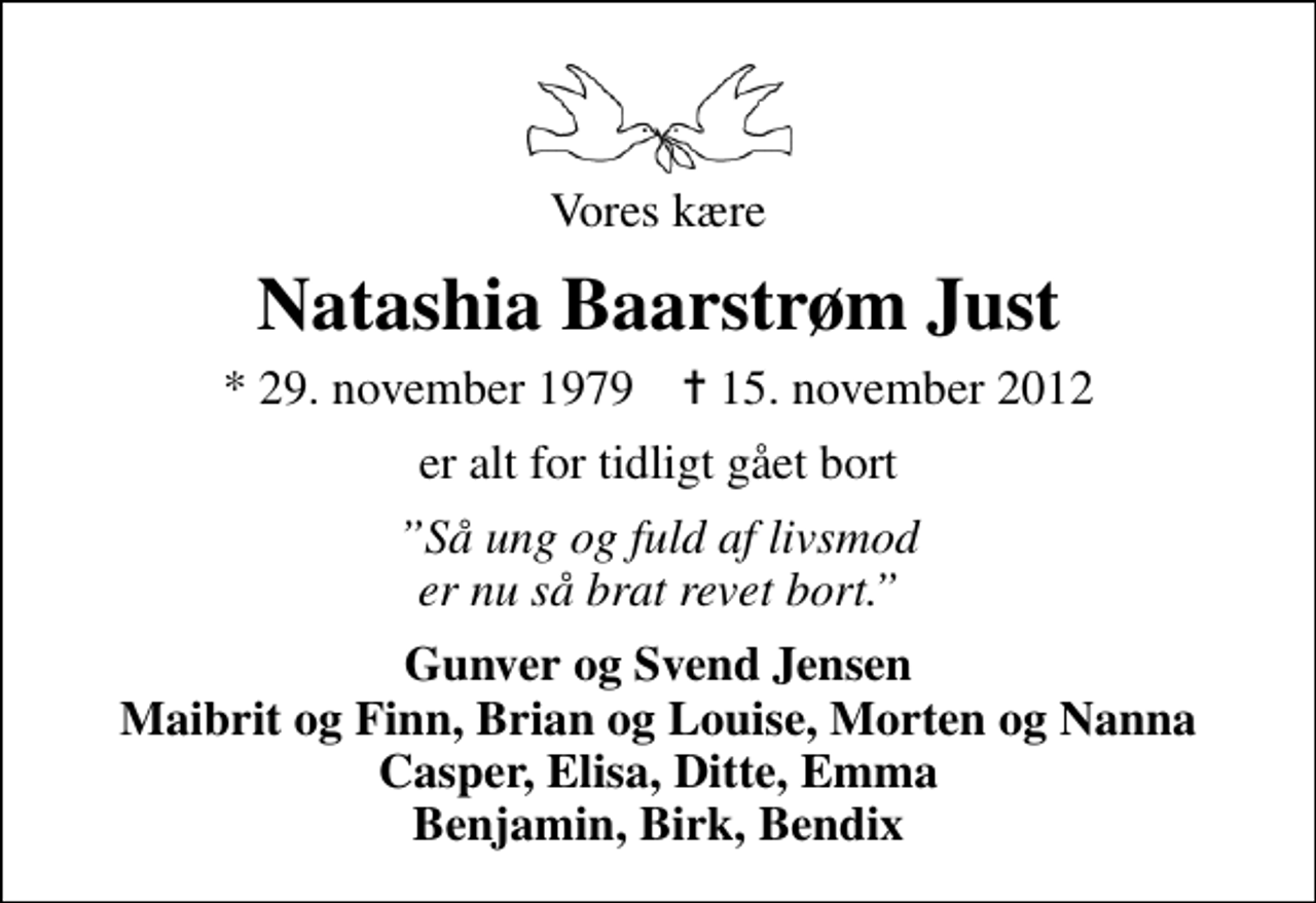 <p>Vores kære<br />Natashia Baarstrøm Just<br />* 29. november 1979 ✝ 15. november 2012<br />er alt for tidligt gået bort<br />Så ung og fuld af livsmod er nu så brat revet bort.<br />Gunver og Svend Jensen Maibrit og Finn, Brian og Louise, Morten og Nanna Casper, Elisa, Ditte, Emma Benjamin, Birk, Bendix</p>