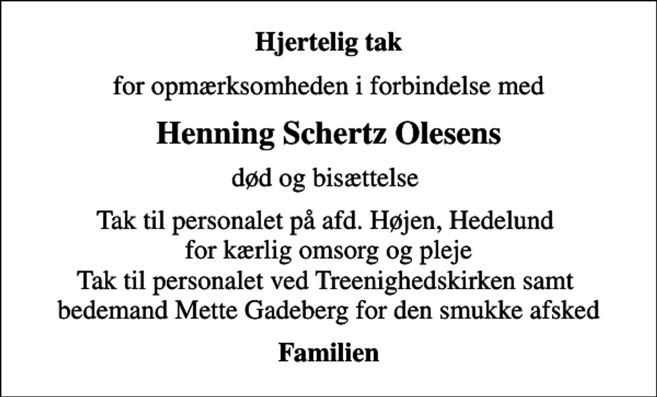 <p>Hjertelig tak<br />for opmærksomheden i forbindelse med<br />Henning Schertz Olesens<br />død og bisættelse<br />Tak til personalet på afd. Højen, Hedelund for kærlig omsorg og pleje Tak til personalet ved Treenighedskirken samt bedemand Mette Gadeberg for den smukke afsked<br />Familien</p>