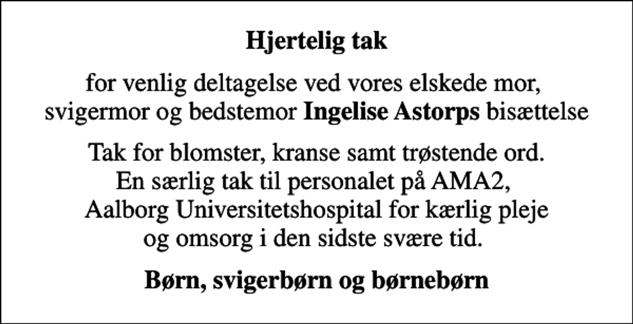 <p>Hjertelig tak<br />for venlig deltagelse ved vores elskede mor, svigermor og bedstemor <em>Ingelise Astorps</em> bisættelse<br />Tak for blomster, kranse samt trøstende ord. En særlig tak til personalet på AMA2, Aalborg Universitetshospital for kærlig pleje og omsorg i den sidste svære tid.<br />Børn, svigerbørn og børnebørn</p>