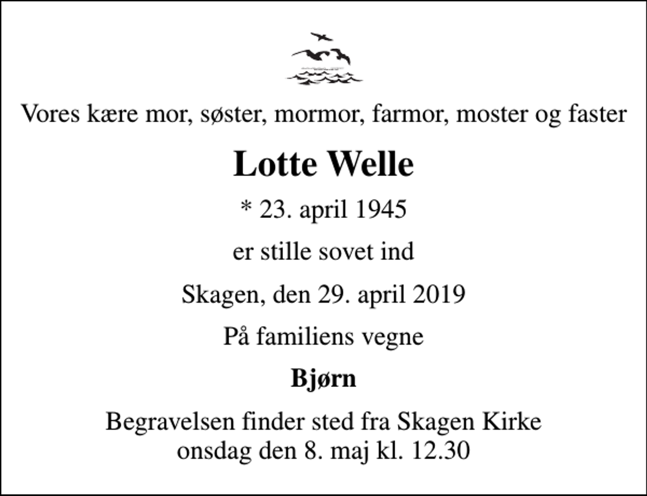<p>Vores kære mor, søster, mormor, farmor, moster og faster<br />Lotte Welle<br />* 23. april 1945<br />er stille sovet ind<br />Skagen, den 29. april 2019<br />På familiens vegne<br />Bjørn<br />Begravelsen finder sted fra Skagen Kirke onsdag den 8. maj kl. 12.30</p>