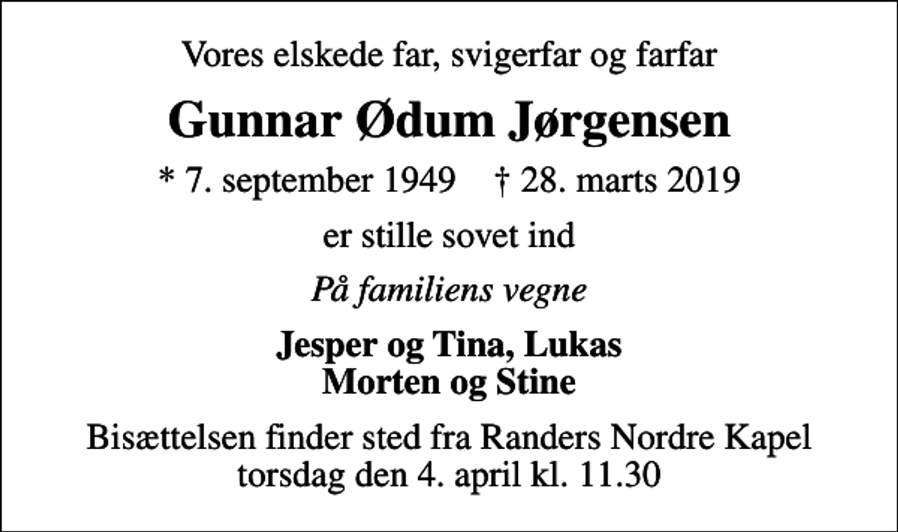 <p>Vores elskede far, svigerfar og farfar<br />Gunnar Ødum Jørgensen<br />* 7. september 1949 ✝ 28. marts 2019<br />er stille sovet ind<br />På familiens vegne<br />Jesper og Tina, Lukas Morten og Stine<br />Bisættelsen finder sted fra Randers Nordre Kapel torsdag den 4. april kl. 11.30</p>