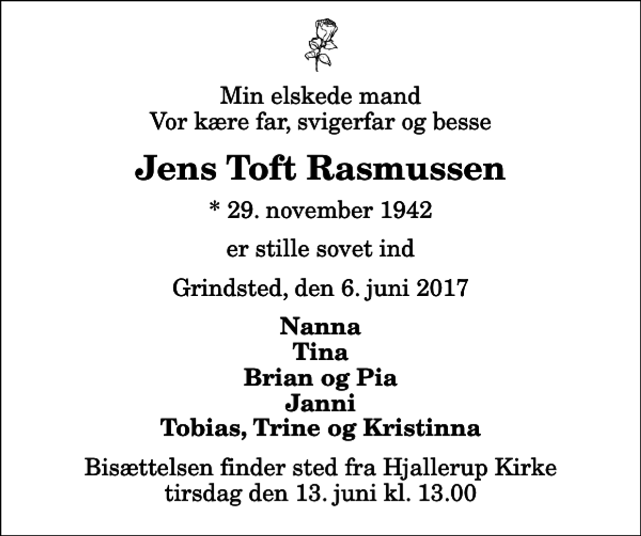 <p>Min elskede mand Vor kære far, svigerfar og besse<br />Jens Toft Rasmussen<br />* 29. november 1942<br />er stille sovet ind<br />Grindsted, den 6. juni 2017<br />Nanna Tina Brian og Pia Janni Tobias, Trine og Kristinna<br />Bisættelsen finder sted fra Hjallerup Kirke tirsdag den 13. juni kl. 13.00</p>