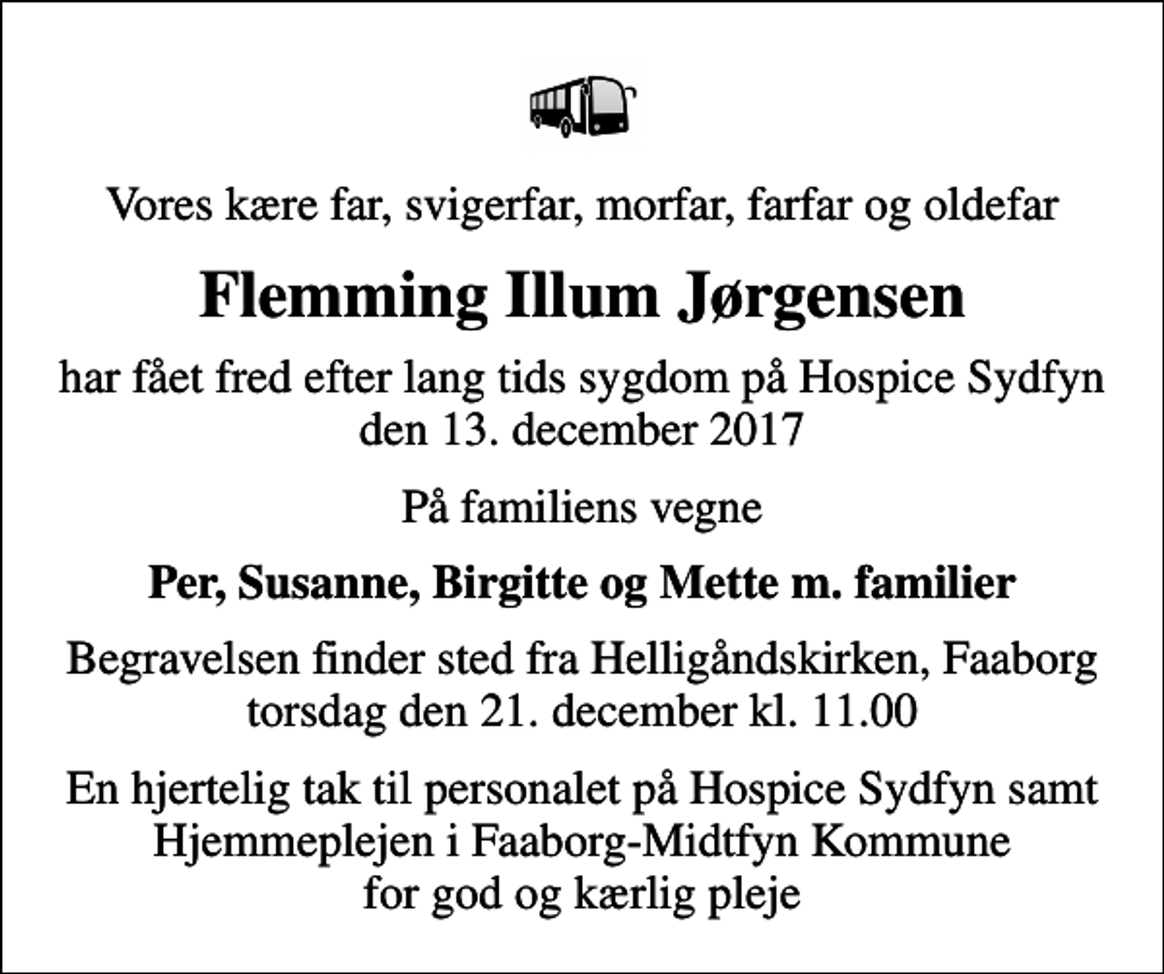 <p>Vores kære far, svigerfar, morfar, farfar og oldefar<br />Flemming Illum Jørgensen<br />har fået fred efter lang tids sygdom på Hospice Sydfyn den 13. december 2017<br />På familiens vegne<br />Per, Susanne, Birgitte og Mette m. familier<br />Begravelsen finder sted fra Helligåndskirken, Faaborg torsdag den 21. december kl. 11.00<br />En hjertelig tak til personalet på Hospice Sydfyn samt Hjemmeplejen i Faaborg-Midtfyn Kommune for god og kærlig pleje</p>
