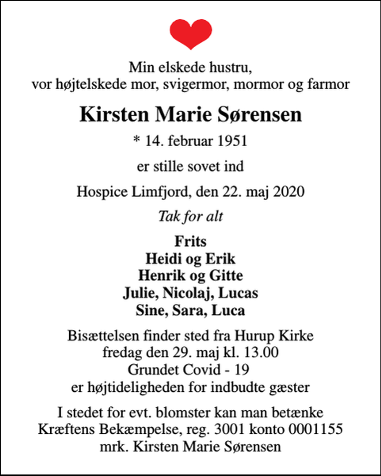 <p>Min elskede hustru, vor højtelskede mor, svigermor, mormor og farmor<br />Kirsten Marie Sørensen<br />* 14. februar 1951<br />er stille sovet ind<br />Hospice Limfjord, den 22. maj 2020<br />Tak for alt<br />Frits Heidi og Erik Henrik og Gitte Julie, Nicolaj, Lucas Sine, Sara, Luca<br />Bisættelsen finder sted fra Hurup Kirke fredag den 29. maj kl. 13.00 Grundet Covid - 19 er højtideligheden for indbudte gæster<br />I stedet for evt. blomster kan man betænke<br />Kræftens Bekæmpelse reg.3001konto0001155mrk. Kirsten Marie<br />Sørensen</p>