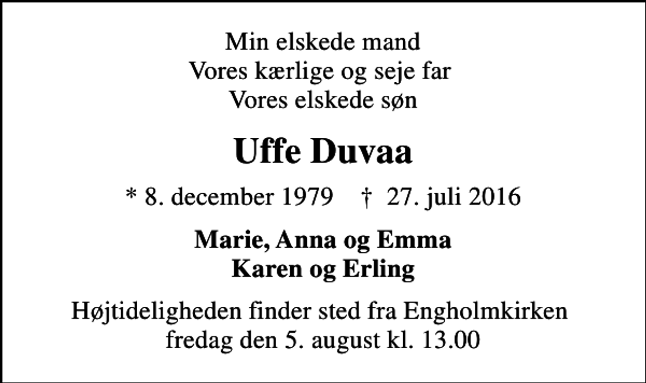 <p>Min elskede mand Vores kærlige og seje far Vores elskede søn<br />Uffe Duvaa<br />* 8. december 1979 ✝ 27. juli 2016<br />Marie, Anna og Emma Karen og Erling<br />Højtideligheden finder sted fra Engholmkirken fredag den 5. august kl. 13.00</p>