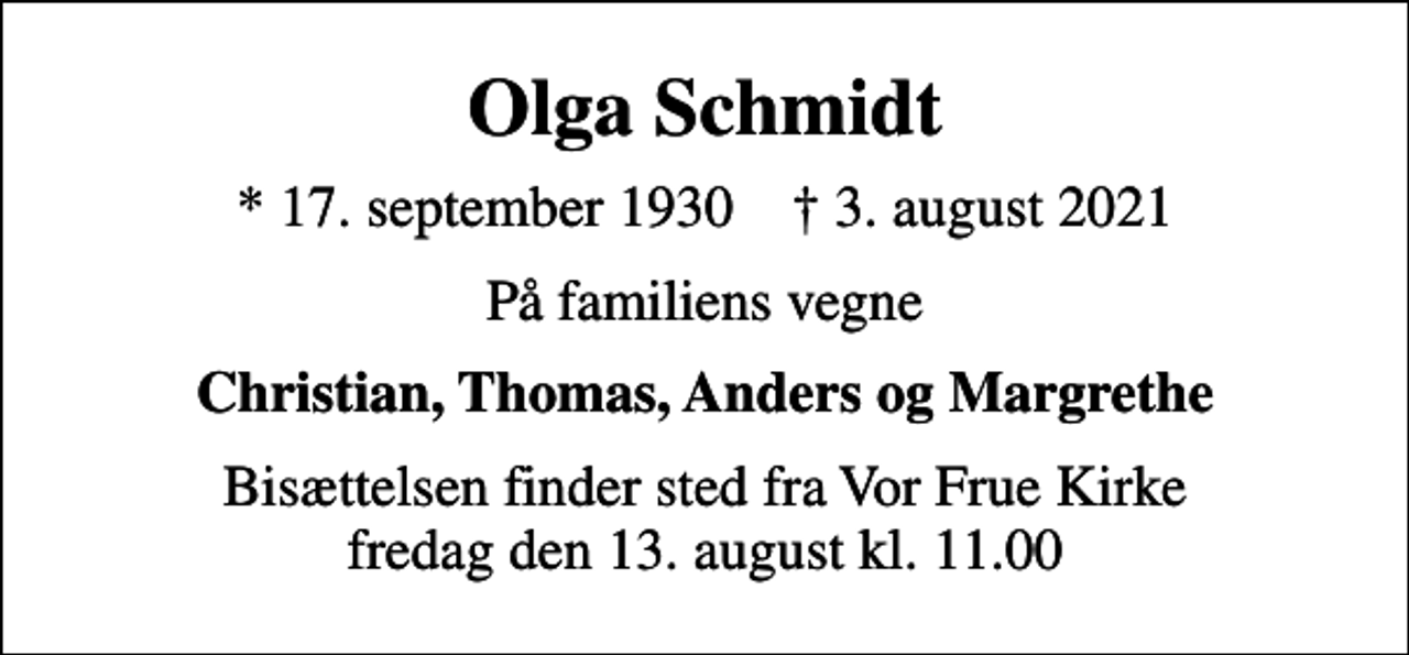 <p>Olga Schmidt<br />* 17. september 1930 ✝ 3. august 2021<br />På familiens vegne<br />Christian, Thomas, Anders og Margrethe<br />Bisættelsen finder sted fra Vor Frue Kirke fredag den 13. august kl. 11.00</p>