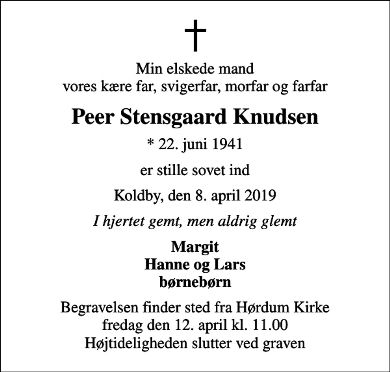 <p>Min elskede mand vores kære far, svigerfar, morfar og farfar<br />Peer Stensgaard Knudsen<br />* 22. juni 1941<br />er stille sovet ind<br />Koldby, den 8. april 2019<br />I hjertet gemt, men aldrig glemt<br />Margit Hanne og Lars børnebørn<br />Begravelsen finder sted fra Hørdum Kirke fredag den 12. april kl. 11.00 Højtideligheden slutter ved graven</p>