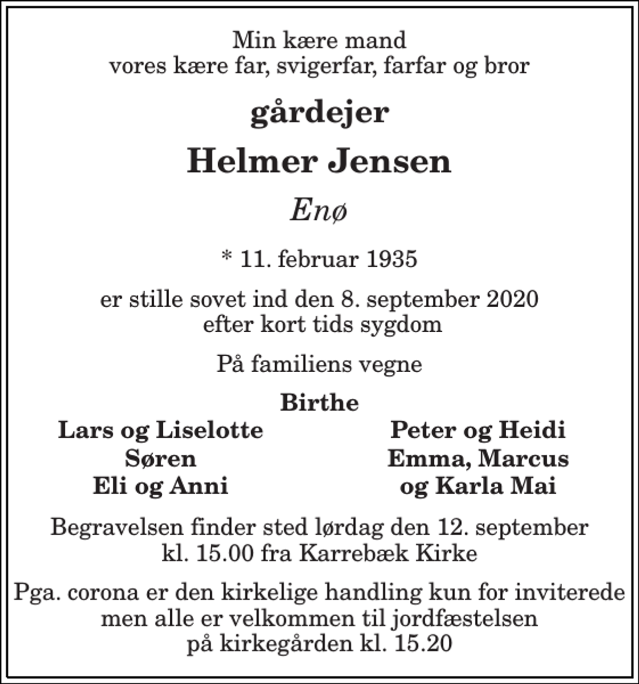 <p>Min kære mand vores kære far, svigerfar, farfar og bror<br />gårdejer<br />Helmer Jensen<br />Enø<br />*​ 11. februar 1935<br />er stille sovet ind den 8. september 2020 efter kort tids sygdom<br />På familiens vegne<br />Birthe<br />Lars og Liselotte<br />Peter og Heidi<br />Søren<br />Eli og Anni<br />Emma, Marcus<br />og Karla Mai<br />Begravelsen​ finder sted lørdag den 12. september​ kl. 15.00 fra Karrebæk Kirke<br />Pga. corona er den kirkelige handling kun for inviterede men alle er velkommen til jordfæstelsen på kirkegården kl. 15.20</p>
