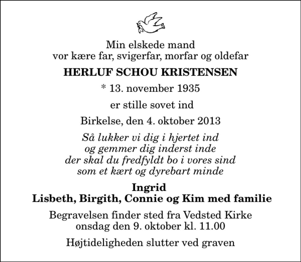<p>Min elskede mand vor kære far, svigerfar, morfar og oldefar<br />Herluf Schou Kristensen<br />* 13. november 1935<br />er stille sovet ind<br />Birkelse, den 4. oktober 2013<br />Så lukker vi dig i hjertet ind og gemmer dig inderst inde der skal du fredfyldt bo i vores sind som et kært og dyrebart minde<br />Ingrid Lisbeth, Birgith, Connie og Kim med familie<br />Begravelsen finder sted fra Vedsted Kirke onsdag den 9. oktober kl. 11.00 Højtideligheden slutter ved graven</p>