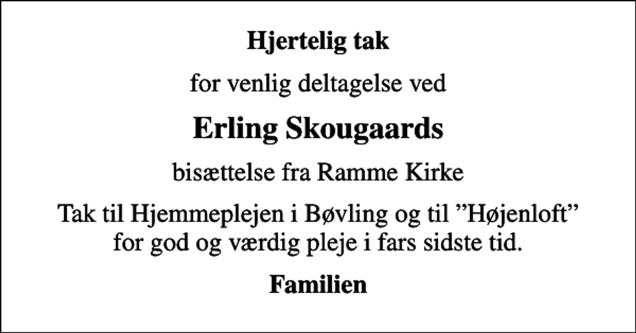 <p>Hjertelig tak<br />for venlig deltagelse ved<br />Erling Skougaards<br />bisættelse fra Ramme Kirke<br />Tak til Hjemmeplejen i Bøvling og til Højenloft for god og værdig pleje i fars sidste tid.<br />Familien</p>