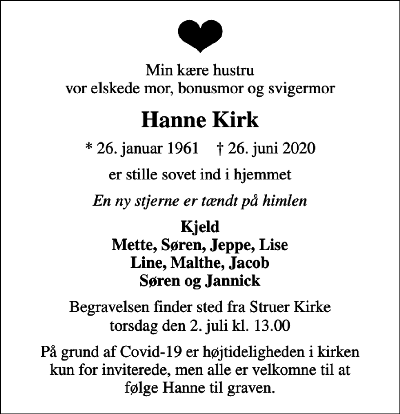 <p>Min kære hustru vor elskede mor, bonusmor og svigermor<br />Hanne Kirk<br />* 26. januar 1961 ✝ 26. juni 2020<br />er stille sovet ind i hjemmet<br />En ny stjerne er tændt på himlen<br />Kjeld Mette, Søren, Jeppe, Lise Line, Malthe, Jacob Søren og Jannick<br />Begravelsen finder sted fra Struer Kirke torsdag den 2. juli kl. 13.00<br />På grund af Covid-19 er højtideligheden i kirken kun for inviterede, men alle er velkomne til at følge Hanne til graven.</p>