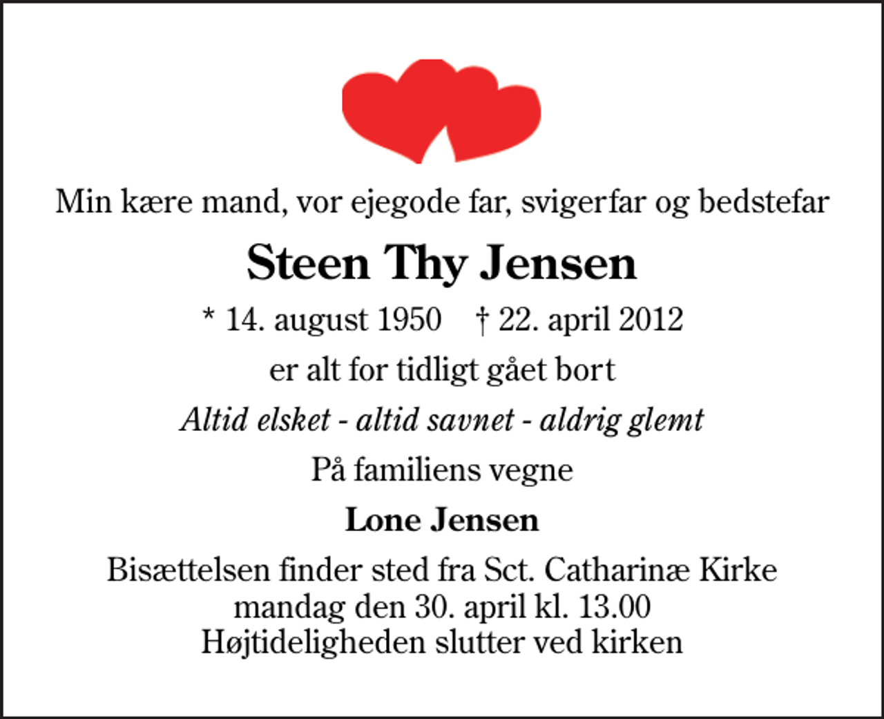 <p>Min kære mand, vor ejegode far, svigerfar og bedstefar<br />Steen Thy Jensen<br />* 14. august 1950 ✝ 22. april 2012<br />er alt for tidligt gået bort<br />Altid elsket - altid savnet - aldrig glemt<br />På familiens vegne<br />Lone Jensen<br />Bisættelsen finder sted fra Sankt Catharinæ Kirke mandag den 30. april kl. 13.00 Højtideligheden slutter ved kirken</p>