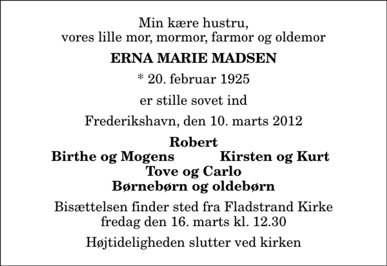 <p>Min kære hustru, vores lille mor, mormor, farmor og oldemor<br />Erna Marie Madsen<br />* 20. februar 1925<br />er stille sovet ind<br />Frederikshavn, den 10. marts 2012<br />Robert<br />Birthe og Mogens<br />Kirsten og Kurt<br />Bisættelsen finder sted fra Fladstrand Kirke fredag den 16. marts kl. 12.30 Højtideligheden slutter ved kirken</p>