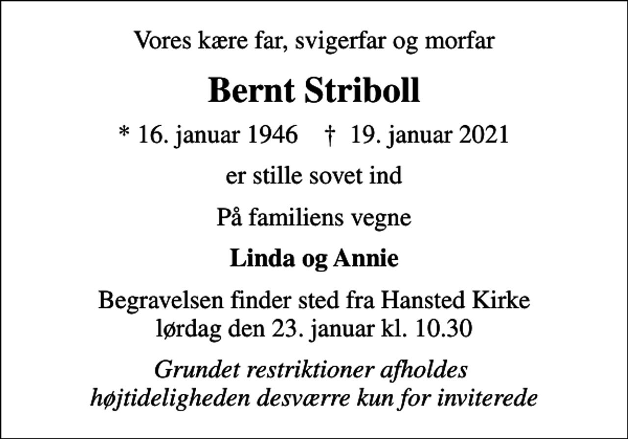 <p>Vores kære far, svigerfar og morfar<br />Bernt Striboll<br />* 16. januar 1946 ✝ 19. januar 2021<br />er stille sovet ind<br />På familiens vegne<br />Linda og Annie<br />Begravelsen finder sted fra Hansted Kirke lørdag den 23. januar kl. 10.30<br />Grundet restriktioner afholdes højtideligheden desværre kun for inviterede</p>