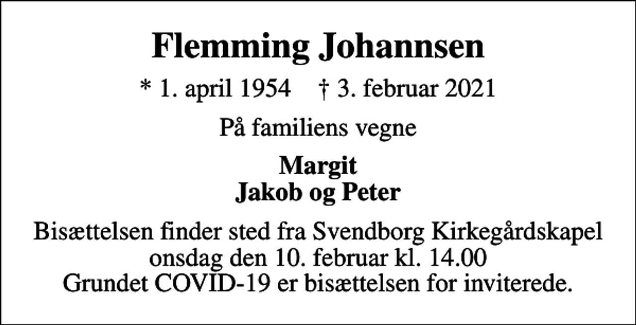 <p>Flemming Johannsen<br />* 1. april 1954 ✝ 3. februar 2021<br />På familiens vegne<br />Margit Jakob og Peter<br />Bisættelsen finder sted fra Svendborg Kirkegårdskapel onsdag den 10. februar kl. 14.00 Grundet COVID-19 er bisættelsen for inviterede.</p>