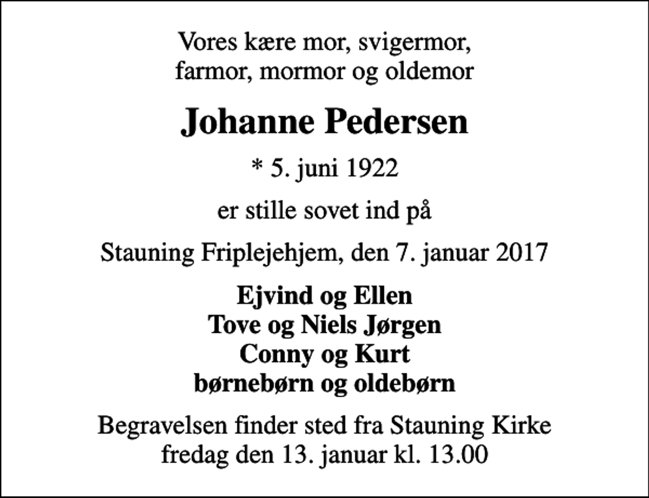 <p>Vores kære mor, svigermor, farmor, mormor og oldemor<br />Johanne Pedersen<br />* 5. juni 1922<br />er stille sovet ind på<br />Stauning Friplejehjem, den 7. januar 2017<br />Ejvind og Ellen Tove og Niels Jørgen Conny og Kurt børnebørn og oldebørn<br />Begravelsen finder sted fra Stauning Kirke fredag den 13. januar kl. 13.00</p>
