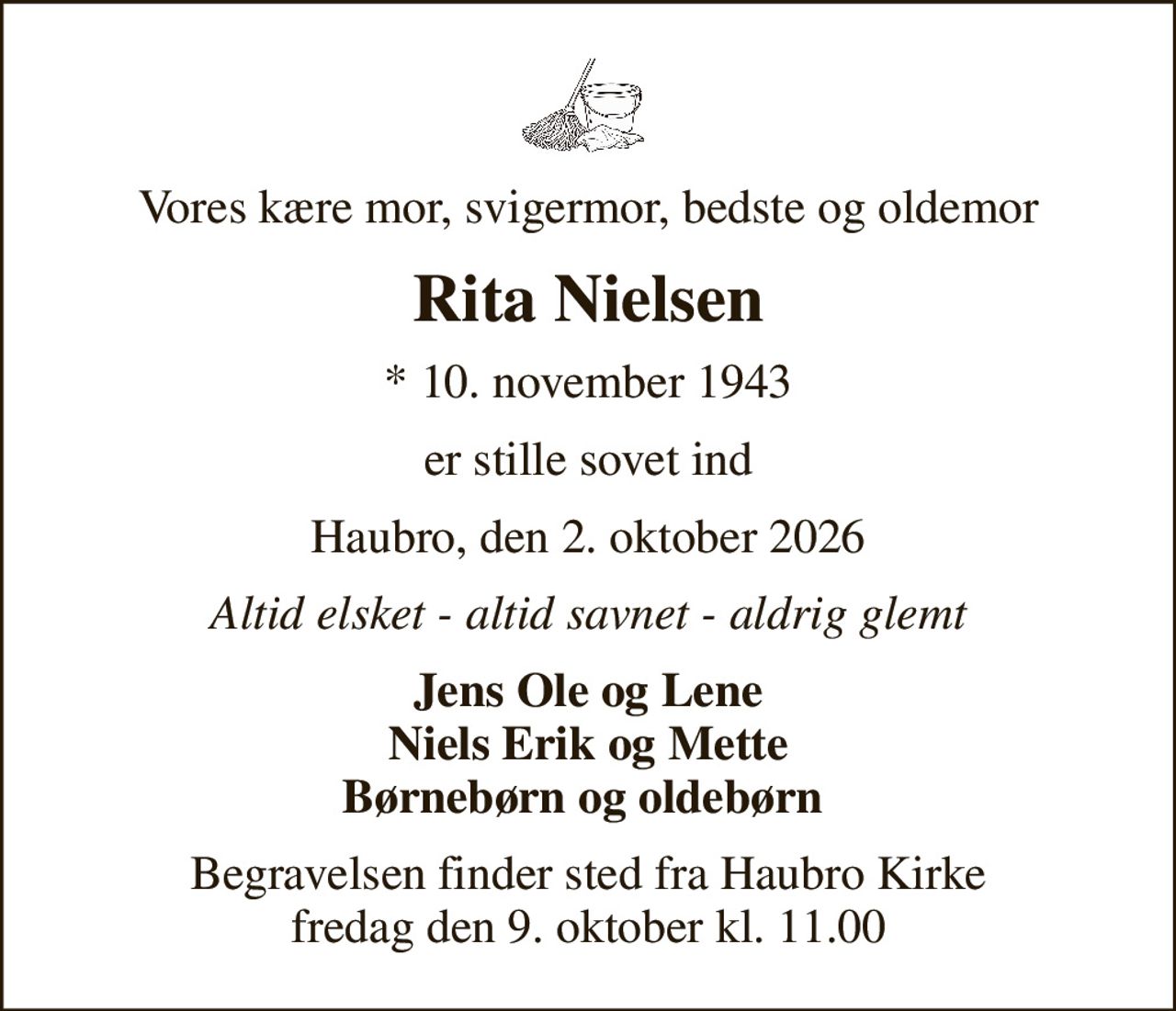 Vores kære mor, svigermor, bedste og oldemor
Rita Nielsen
* 10. november 1943
er stille sovet ind
Haubro, den 2. oktober 2026
Altid elsket - altid savnet - aldrig glemt
Jens Ole og Lene Niels Erik og Mette Børnebørn og oldebørn 
Begravelsen finder sted fra Haubro Kirke  fredag den 9. oktober kl. 11.00